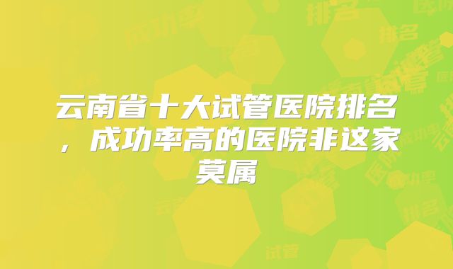 云南省十大试管医院排名，成功率高的医院非这家莫属