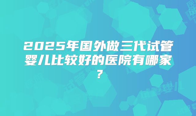 2025年国外做三代试管婴儿比较好的医院有哪家？