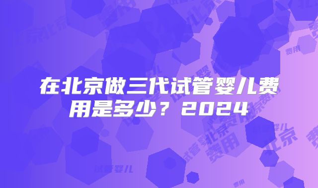 在北京做三代试管婴儿费用是多少？2024