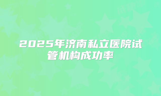 2025年济南私立医院试管机构成功率