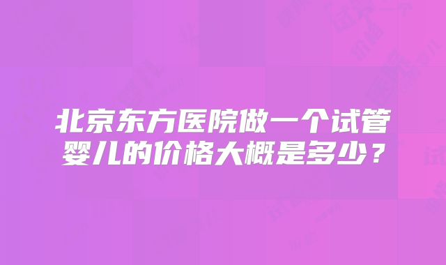 北京东方医院做一个试管婴儿的价格大概是多少?