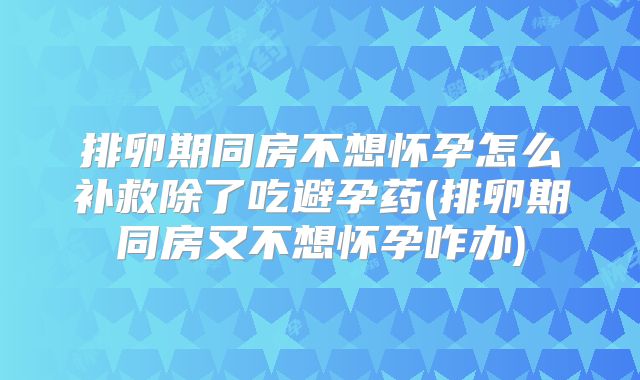排卵期同房不想怀孕怎么补救除了吃避孕药(排卵期同房又不想怀孕咋办)