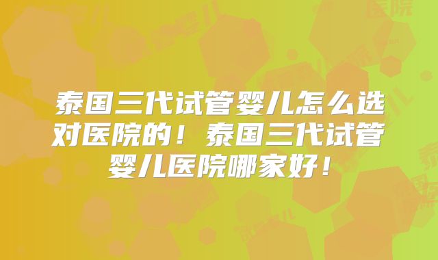 泰国三代试管婴儿怎么选对医院的！泰国三代试管婴儿医院哪家好！