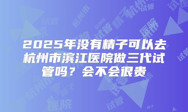 2025年没有精子可以去杭州市滨江医院做三代试管吗?会不会很贵