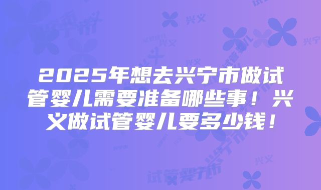 2025年想去兴宁市做试管婴儿需要准备哪些事!兴义做试管婴儿要多少钱!
