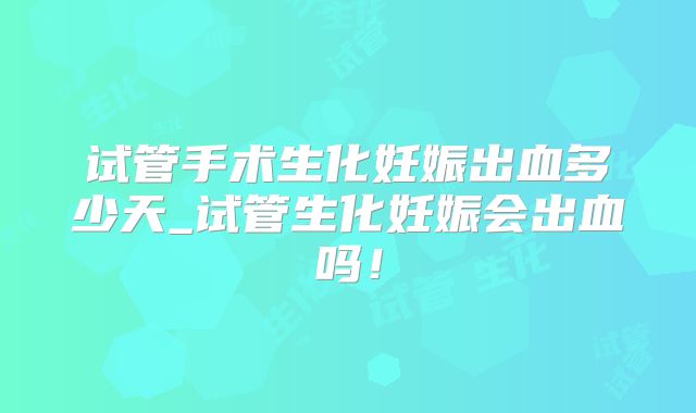 试管手术生化妊娠出血多少天_试管生化妊娠会出血吗！