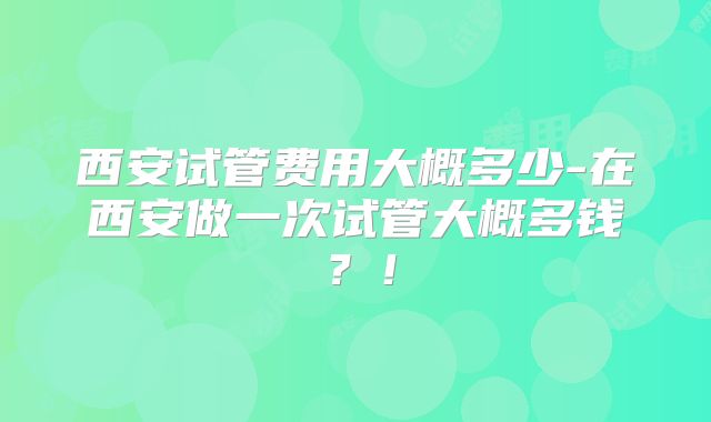 西安试管费用大概多少-在西安做一次试管大概多钱?!