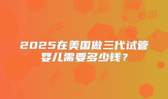 2025在美国做三代试管婴儿需要多少钱？