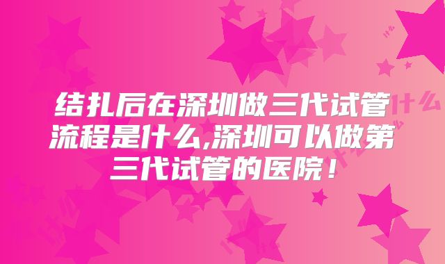 结扎后在深圳做三代试管流程是什么,深圳可以做第三代试管的医院！
