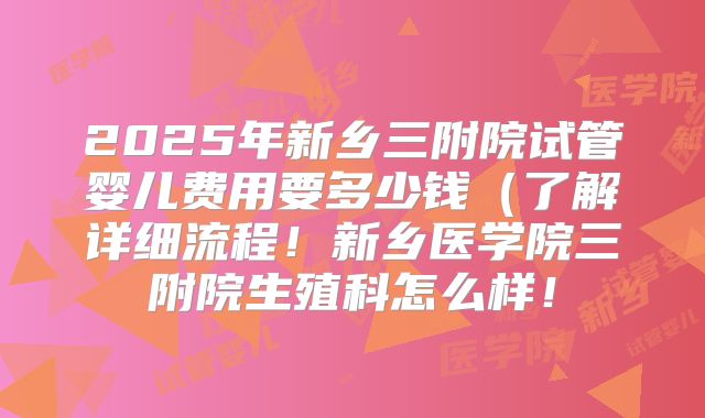 2025年新乡三附院试管婴儿费用要多少钱（了解详细流程！新乡医学院三附院生殖科怎么样！
