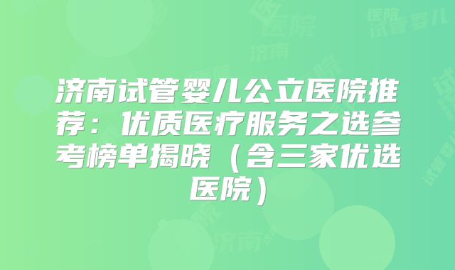 济南试管婴儿公立医院推荐:优质医疗服务之选参考榜单揭晓(含三家优选医院)