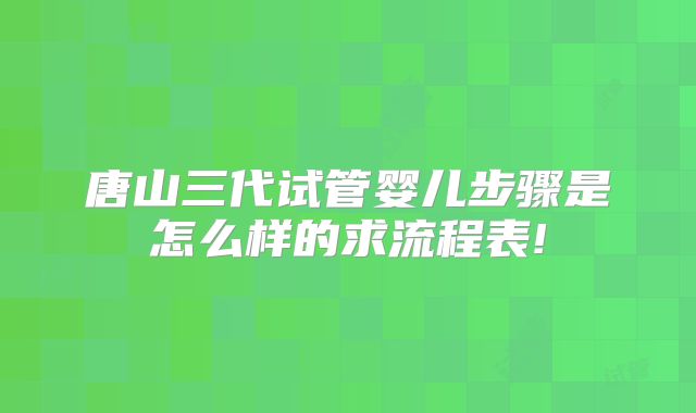 唐山三代试管婴儿步骤是怎么样的求流程表!