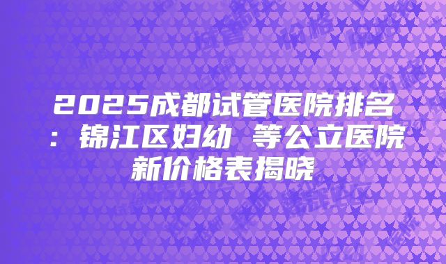 2025成都试管医院排名：锦江区妇幼 等公立医院新价格表揭晓