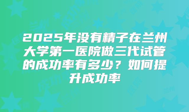 2025年没有精子在兰州大学第一医院做三代试管的成功率有多少？如何提升成功率