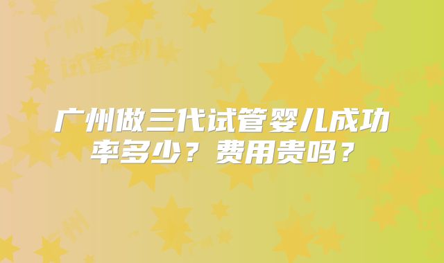广州做三代试管婴儿成功率多少?费用贵吗?