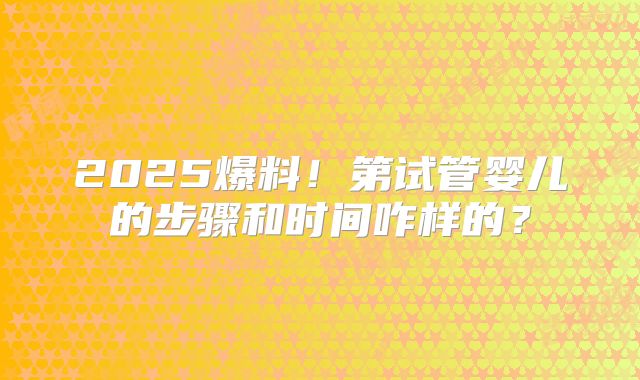 2025爆料！第试管婴儿的步骤和时间咋样的？