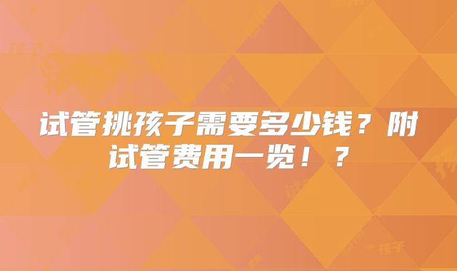 试管挑孩子需要多少钱？附试管费用一览！？