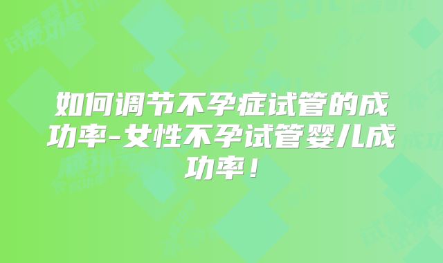 如何调节不孕症试管的成功率-女性不孕试管婴儿成功率!