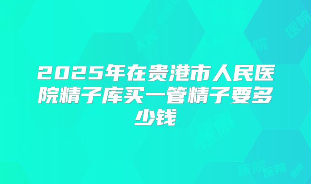 2025年在贵港市人民医院精子库买一管精子要多少钱