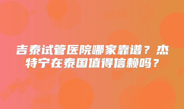 吉泰试管医院哪家靠谱？杰特宁在泰国值得信赖吗？