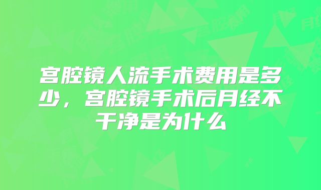 宫腔镜人流手术费用是多少，宫腔镜手术后月经不干净是为什么