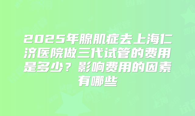 2025年腺肌症去上海仁济医院做三代试管的费用是多少？影响费用的因素有哪些