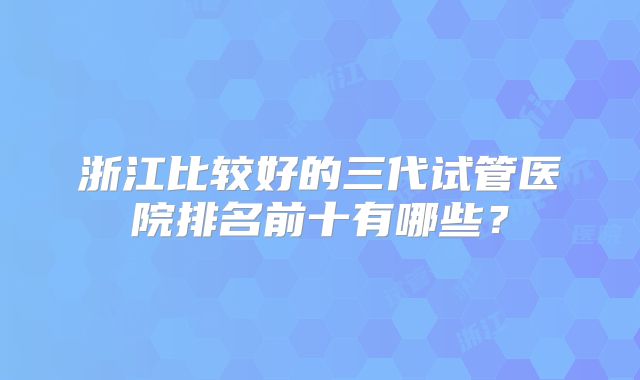 浙江比较好的三代试管医院排名前十有哪些?