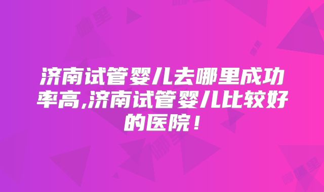 济南试管婴儿去哪里成功率高,济南试管婴儿比较好的医院!