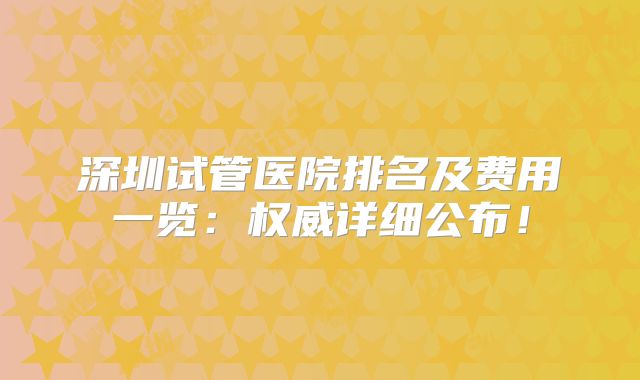 深圳试管医院排名及费用一览：权威详细公布！