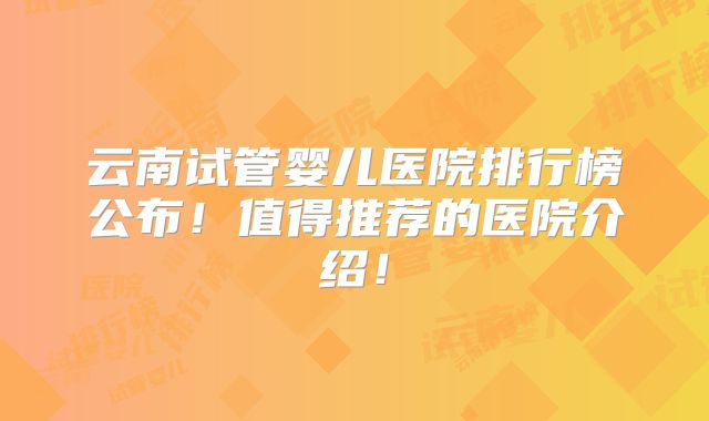 云南试管婴儿医院排行榜公布!值得推荐的医院介绍!