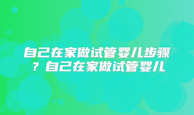 自己在家做试管婴儿步骤?自己在家做试管婴儿
