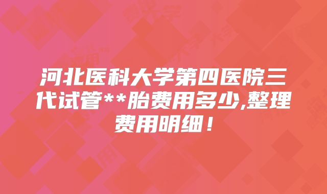 河北医科大学第四医院三代试管**胎费用多少,整理费用明细！