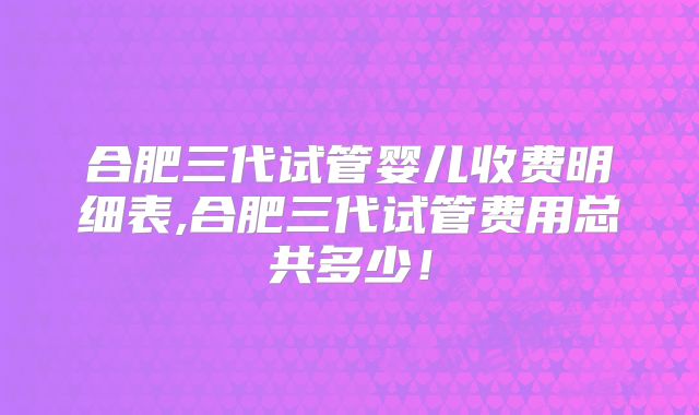 合肥三代试管婴儿收费明细表,合肥三代试管费用总共多少！
