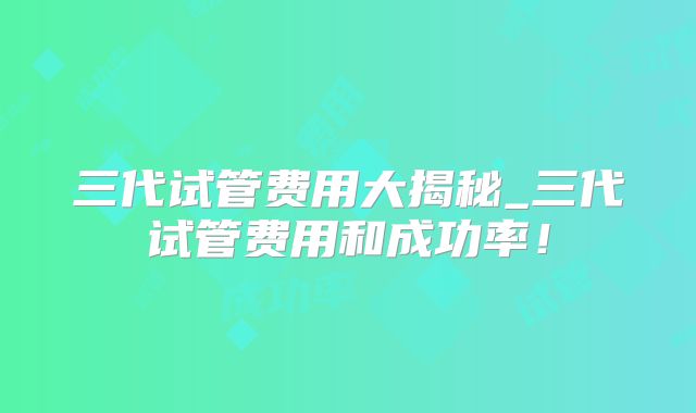 三代试管费用大揭秘_三代试管费用和成功率!