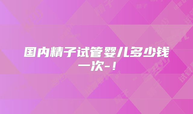 国内精子试管婴儿多少钱一次-!