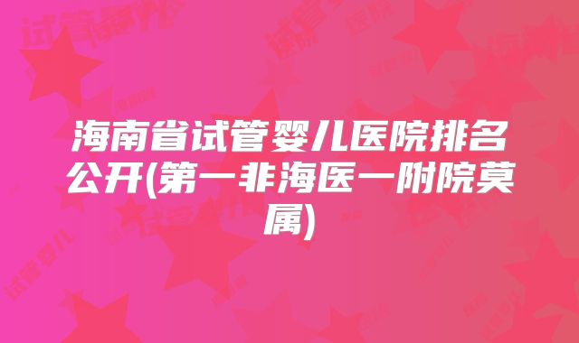 海南省试管婴儿医院排名公开(第一非海医一附院莫属)
