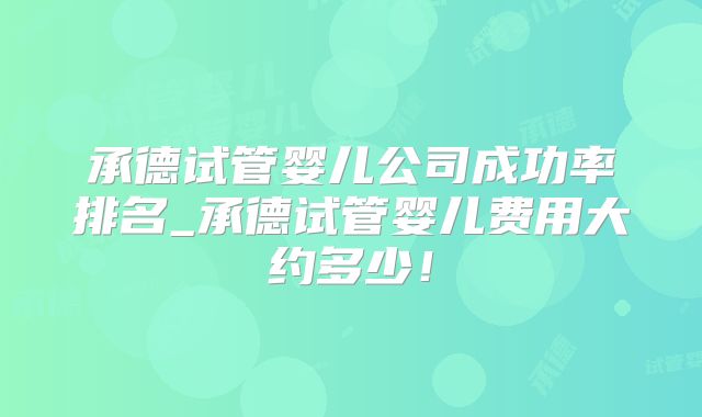 承德试管婴儿公司成功率排名_承德试管婴儿费用大约多少！