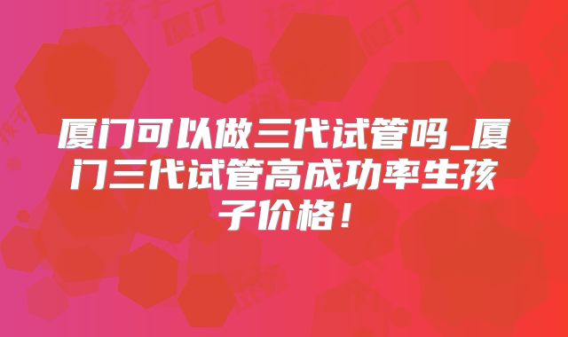 厦门可以做三代试管吗_厦门三代试管高成功率生孩子价格！