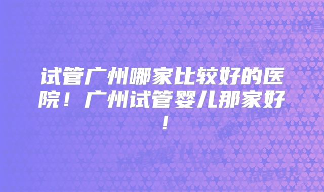 试管广州哪家比较好的医院！广州试管婴儿那家好！