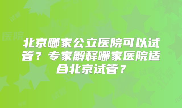 北京哪家公立医院可以试管?专家解释哪家医院适合北京试管?