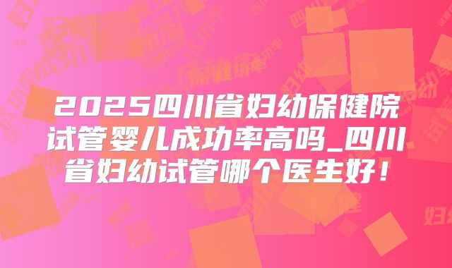 2025四川省妇幼保健院试管婴儿成功率高吗_四川省妇幼试管哪个医生好!