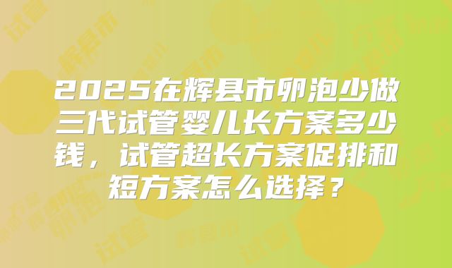 2025在辉县市卵泡少做三代试管婴儿长方案多少钱,试管超长方案促排和短方案怎么选择?