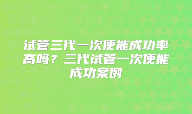 试管三代一次便能成功率高吗？三代试管一次便能成功案例