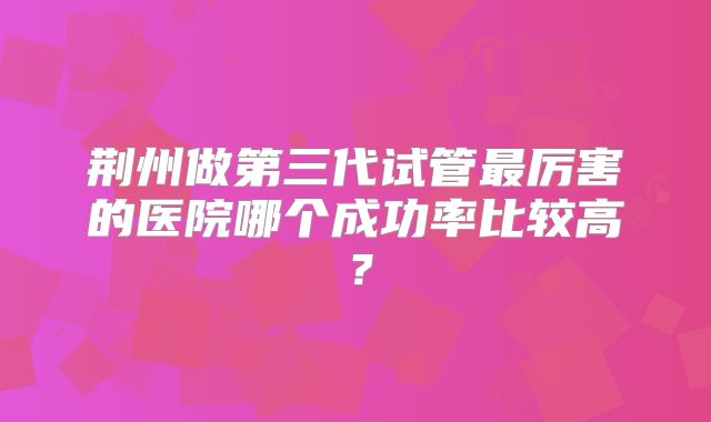 荆州做第三代试管最厉害的医院哪个成功率比较高？