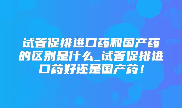 试管促排进口药和国产药的区别是什么_试管促排进口药好还是国产药!