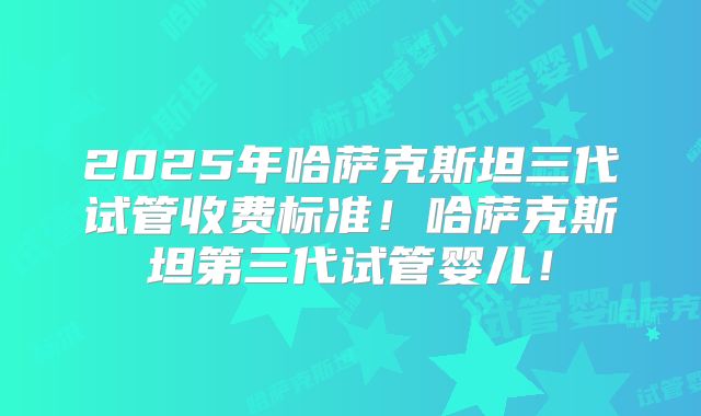 2025年哈萨克斯坦三代试管收费标准!哈萨克斯坦第三代试管婴儿!