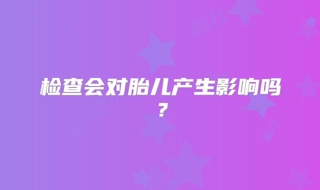 检查会对胎儿产生影响吗？