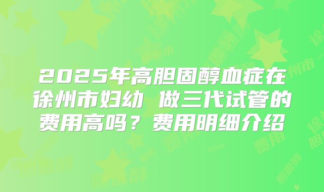 2025年高胆固醇血症在徐州市妇幼 做三代试管的费用高吗？费用明细介绍