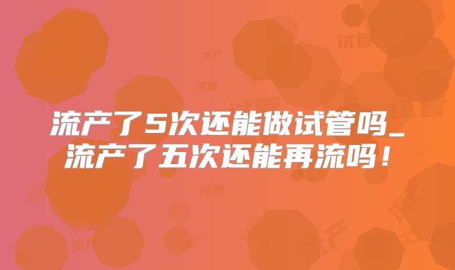 流产了5次还能做试管吗_流产了五次还能再流吗！