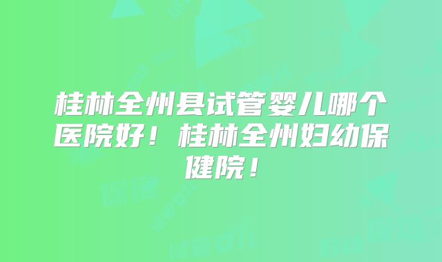 桂林全州县试管婴儿哪个医院好！桂林全州妇幼保健院！